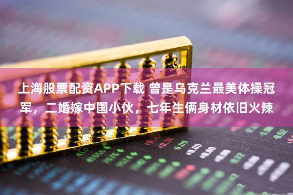 上海股票配资APP下载 曾是乌克兰最美体操冠军，二婚嫁中国小伙，七年生俩身材依旧火辣