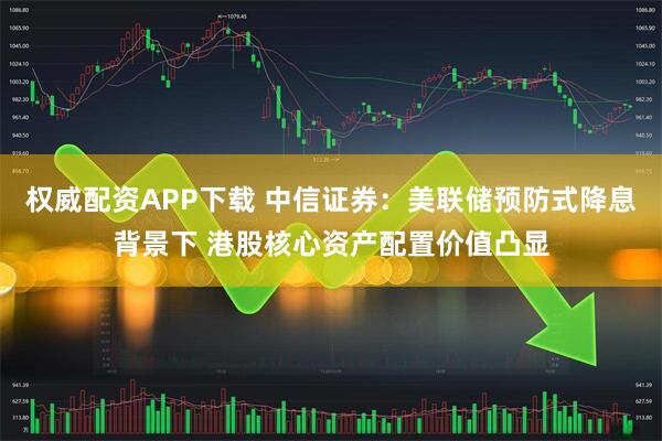 权威配资APP下载 中信证券：美联储预防式降息背景下 港股核心资产配置价值凸显