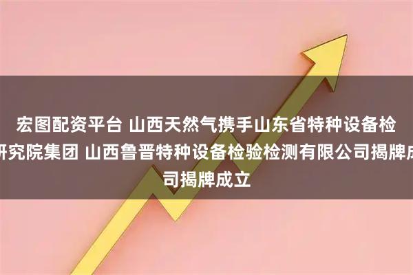 宏图配资平台 山西天然气携手山东省特种设备检验研究院集团 山西鲁晋特种设备检验检测有限公司揭牌成立