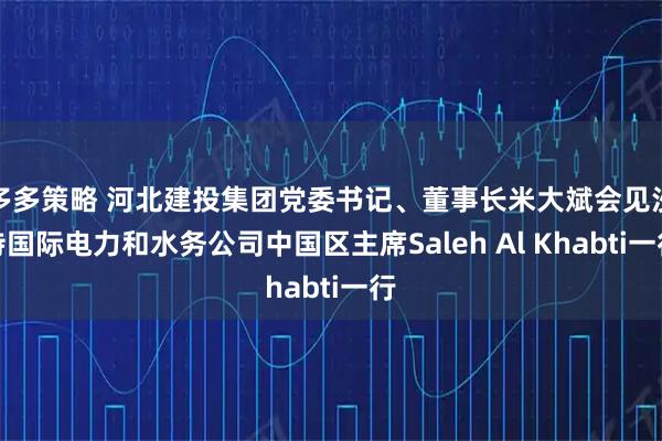 多多策略 河北建投集团党委书记、董事长米大斌会见沙特国际电力和水务公司中国区主席Saleh Al Khabti一行