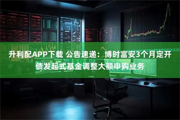 升利配APP下载 公告速递：博时富安3个月定开债发起式基金调整大额申购业务