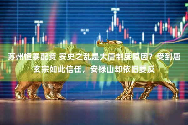 苏州恒泰配资 安史之乱是大唐制度原因？受到唐玄宗如此信任，安禄山却依旧要反