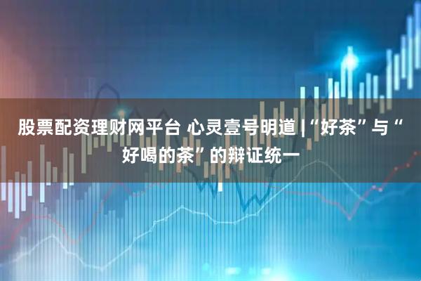 股票配资理财网平台 心灵壹号明道 |“好茶”与“好喝的茶”的辩证统一