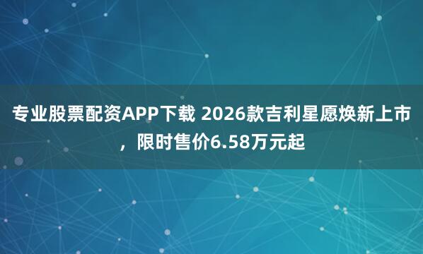 专业股票配资APP下载 2026款吉利星愿焕新上市，限时售价6.58万元起