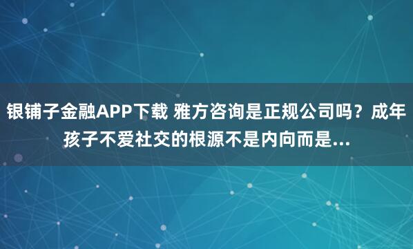 银铺子金融APP下载 雅方咨询是正规公司吗？成年孩子不爱社交的根源不是内向而是...