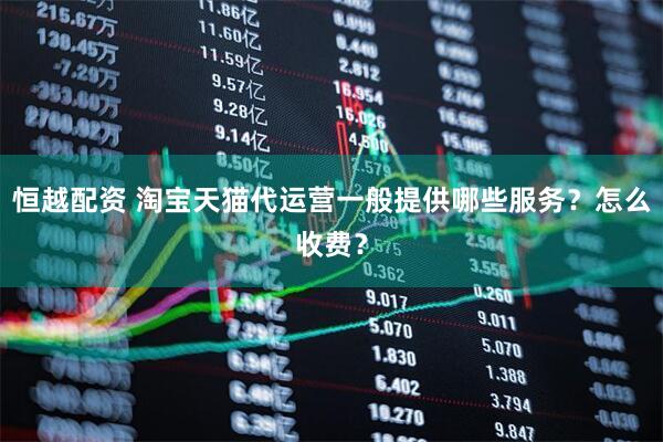 恒越配资 淘宝天猫代运营一般提供哪些服务？怎么收费？